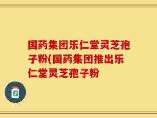 国药集团乐仁堂灵芝孢子粉(国药集团推出乐仁堂灵芝孢子粉