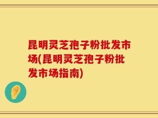 昆明灵芝孢子粉批发市场(昆明灵芝孢子粉批发市场指南)
