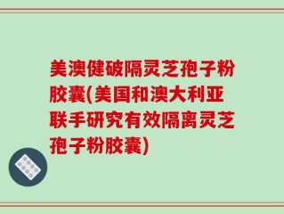 美澳健破隔灵芝孢子粉胶囊(美国和澳大利亚联手研究有效隔离灵芝孢子粉胶囊)
