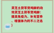 灵芝土茯苓煲鸡脚的功效灵芝土茯苓煲鸡脚：提高免疫力、补充营养、增强体力的不二之选)