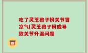 吃了灵芝孢子粉关节冒凉气(灵芝孢子粉或导致关节升温问题