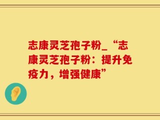 志康灵芝孢子粉_“志康灵芝孢子粉：提升免疫力，增强健康”