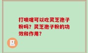 打喷嚏可以吃灵芝孢子粉吗？灵芝孢子粉的功效和作用？