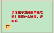 灵芝孢子发酵酸菜能吃吗？细菌什么味道，好吃吗