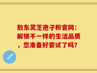 敖东灵芝孢子粉官网：解锁不一样的生活品质，您准备好尝试了吗？