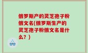 俄罗斯产的灵芝孢子粉俄文名(俄罗斯生产的灵芝孢子粉俄文名是什么？)
