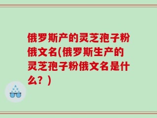 俄罗斯产的灵芝孢子粉俄文名(俄罗斯生产的灵芝孢子粉俄文名是什么？)