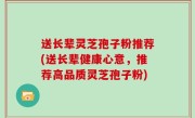 送长辈灵芝孢子粉推荐(送长辈健康心意，推荐高品质灵芝孢子粉)