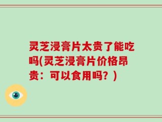 灵芝浸膏片太贵了能吃吗(灵芝浸膏片价格昂贵：可以食用吗？)