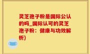灵芝孢子粉是国际公认的吗_国际认可的灵芝孢子粉：健康与功效解析)