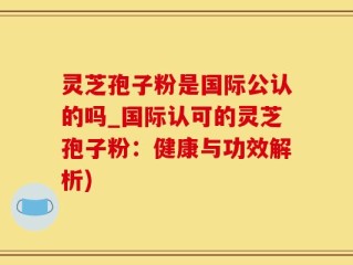 灵芝孢子粉是国际公认的吗_国际认可的灵芝孢子粉：健康与功效解析)