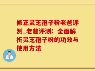 修正灵芝孢子粉老爸评测_老爸评测：全面解析灵芝孢子粉的功效与使用方法