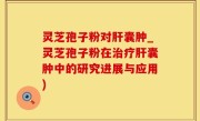 灵芝孢子粉对肝囊肿_灵芝孢子粉在治疗肝囊肿中的研究进展与应用)