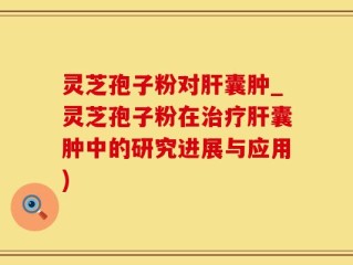 灵芝孢子粉对肝囊肿_灵芝孢子粉在治疗肝囊肿中的研究进展与应用)