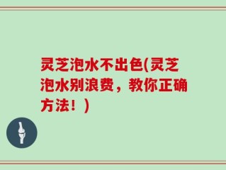 灵芝泡水不出色(灵芝泡水别浪费，教你正确方法！)