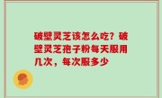 破壁灵芝该怎么吃？破壁灵芝孢子粉每天服用几次，每次服多少
