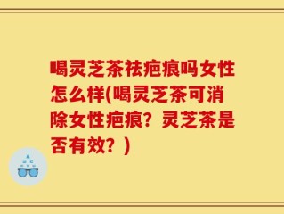 喝灵芝茶祛疤痕吗女性怎么样(喝灵芝茶可消除女性疤痕？灵芝茶是否有效？)