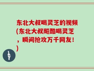 东北大叔喝灵芝的视频(东北大叔飚酷喝灵芝，瞬间抢攻万千网友！)