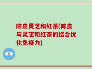 陈皮灵芝和红茶(陈皮与灵芝和红茶的结合优化免疫力)