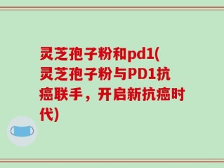 灵芝孢子粉和pd1(灵芝孢子粉与PD1抗癌联手，开启新抗癌时代)
