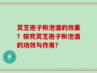 灵芝孢子粉泡酒的效果？探究灵芝孢子粉泡酒的功效与作用？