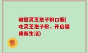 破壁灵芝孢子粉口服(吃灵芝孢子粉，开启健康新生活)