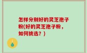 怎样分别好的灵芝孢子粉(好的灵芝孢子粉，如何挑选？)