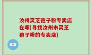 汝州灵芝孢子粉专卖店在哪(寻找汝州市灵芝孢子粉的专卖店)