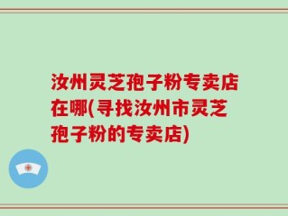 汝州灵芝孢子粉专卖店在哪(寻找汝州市灵芝孢子粉的专卖店)