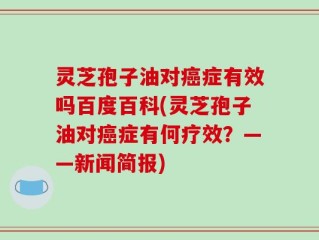 灵芝孢子油对癌症有效吗百度百科(灵芝孢子油对癌症有何疗效？——新闻简报)