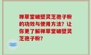禅草堂破壁灵芝孢子粉的功效与使用方法？让你更了解禅草堂破壁灵芝孢子粉？