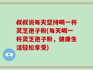 叔叔说每天坚持喝一杯灵芝孢子粉(每天喝一杯灵芝孢子粉，健康生活轻松享受)