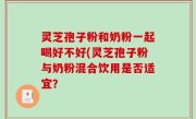 灵芝孢子粉和奶粉一起喝好不好(灵芝孢子粉与奶粉混合饮用是否适宜？