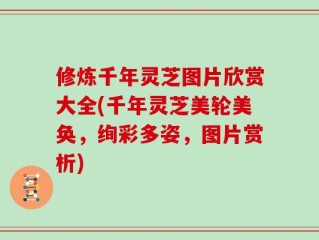 修炼千年灵芝图片欣赏大全(千年灵芝美轮美奂，绚彩多姿，图片赏析)