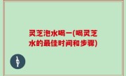 灵芝泡水喝一(喝灵芝水的最佳时间和步骤)