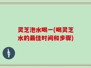 灵芝泡水喝一(喝灵芝水的最佳时间和步骤)