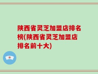 陕西省灵芝加盟店排名榜(陕西省灵芝加盟店排名前十大)