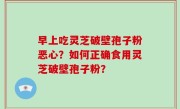 早上吃灵芝破壁孢子粉恶心？如何正确食用灵芝破壁孢子粉？