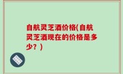 自航灵芝酒价格(自航灵芝酒现在的价格是多少？)