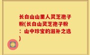 长白山山里人灵芝孢子粉(长白山灵芝孢子粉：山中珍宝的滋补之选)