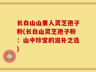 长白山山里人灵芝孢子粉(长白山灵芝孢子粉：山中珍宝的滋补之选)