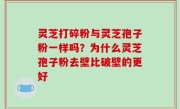 灵芝打碎粉与灵芝孢子粉一样吗？为什么灵芝孢子粉去壁比破壁的更好