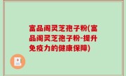 富品阁灵芝孢子粉(富品阁灵芝孢子粉-提升免疫力的健康保障)
