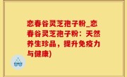 恋春谷灵芝孢子粉_恋春谷灵芝孢子粉：天然养生珍品，提升免疫力与健康)