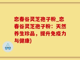 恋春谷灵芝孢子粉_恋春谷灵芝孢子粉：天然养生珍品，提升免疫力与健康)
