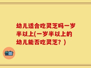 幼儿适合吃灵芝吗一岁半以上(一岁半以上的幼儿能否吃灵芝？)