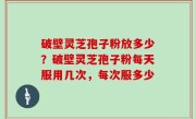 破壁灵芝孢子粉放多少？破壁灵芝孢子粉每天服用几次，每次服多少