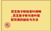 灵芝孢子粉和茶叶同喝_灵芝孢子粉与茶叶搭配饮用的益处与方法