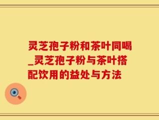 灵芝孢子粉和茶叶同喝_灵芝孢子粉与茶叶搭配饮用的益处与方法
