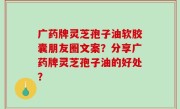 广药牌灵芝孢子油软胶囊朋友圈文案？分享广药牌灵芝孢子油的好处？
